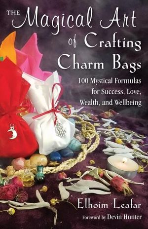 The Magical Art of Crafting Charm Bags : 100 Mystical Formulas for Success, Love, Wealth, and Wellbeing - Elhoim Leafar