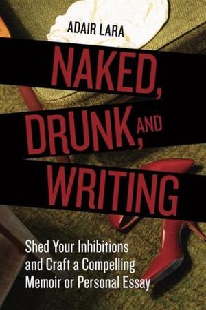 Naked, Drunk, and Writing : Shed Your Inhibitions and Craft a Compelling Memoir or Personal Essay - Adair Lara