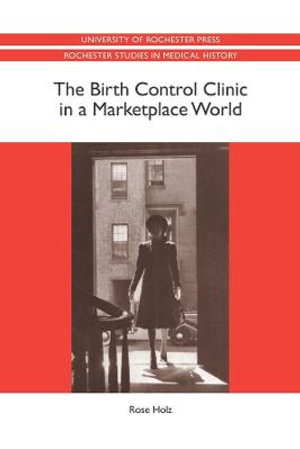 The Birth Control Clinic in a Marketplace World : Rochester Studies in Medical History - Professor Rose Rose Holz