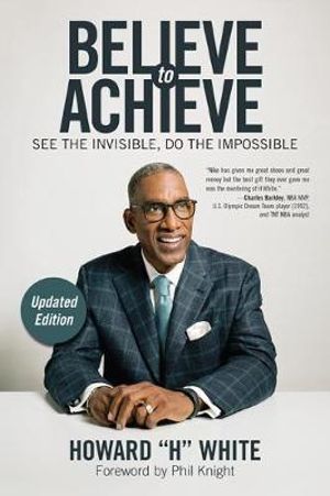 Believe to Achieve : See the Invisible, Do the Impossible - Howard H. White