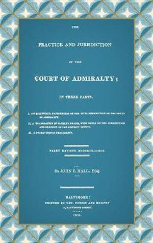 The Practice and Jurisdiction of the Court of Admiralty : In Three Parts I. An Historical Examination of the Civil Jurisdiction of the Court of Admiralty. II. A Translation of Clerke's Praxis, with Notes... III. A Collection of Precedents (1809) - John E. Hall