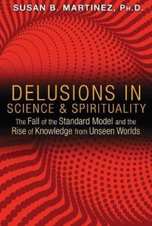 Delusions in Science and Spirituality : The Fall of the Standard Model and the Rise of Knowledge from Unseen Worlds - Susan B. Martinez