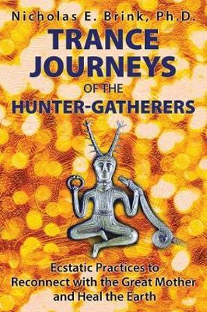 Trance Journeys of the Hunter-Gatherers : Ecstatic Practices to Reconnect with the Great Mother and Heal the Earth - Nicholas E. Brink