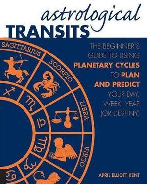 Astrological Transits : The Beginner's Guide to Using Planetary Cycles to Plan and Predict Your Day, Week, Year (or Destiny) - April Elliott Kent