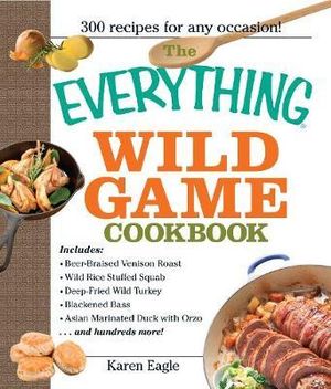 The Everything Wild Game Cookbook : From Fowl And Fish to Rabbit And Venison--300 Recipes for Home-cooked Meals - Karen Eagle