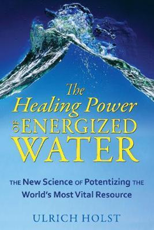 The Healing Power of Energized Water : The New Science of Potentizing the World's Most Vital Resource - Ulrich Holst