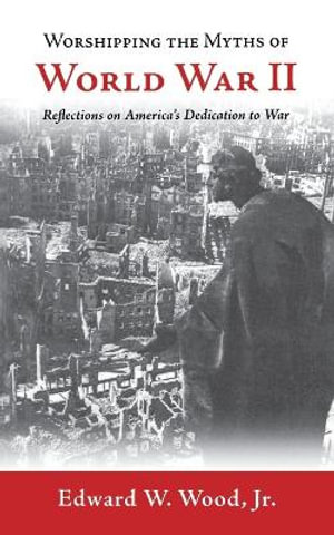 Worshipping the Myths of World War II : Reflections on America's Dedication to War - Edward W. Wood