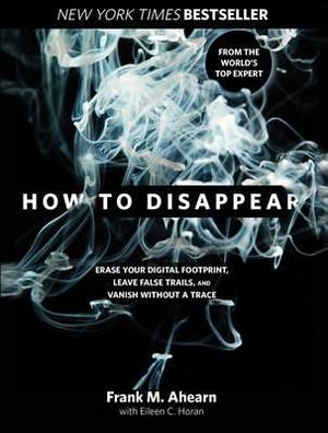 How to Disappear : Erase Your Digital Footprint, Leave False Trails, And Vanish Without A Trace - Frank Ahearn