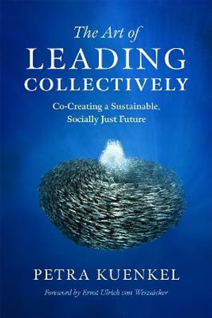 The Art of Leading Collectively : How We Can Co-Create a Better Future : A Guide to Collaborative Impact for Sustainability Change Agents from Companies, the Public Sector, and Civil Society - Petra Kuenkel