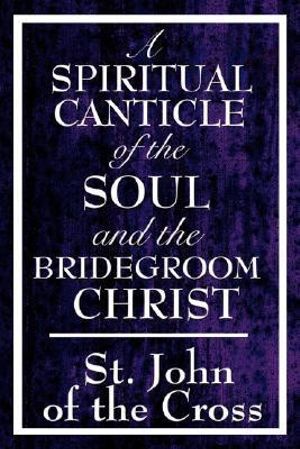 A Spiritual Canticle of the Soul and the Bridegroom Christ - John Of the Cross St John of the Cross