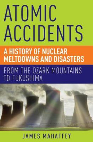 Atomic Accidents : A History of Nuclear Meltdowns and Disasters: from the Ozark Mountains to Fukushima - James A. Mahaffey