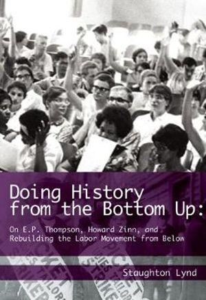 Doing History from the Bottom Up : On E.P. Thompson, Howard Zinn, and Rebuilding the Labor Movement from Below - Staughton Lynd