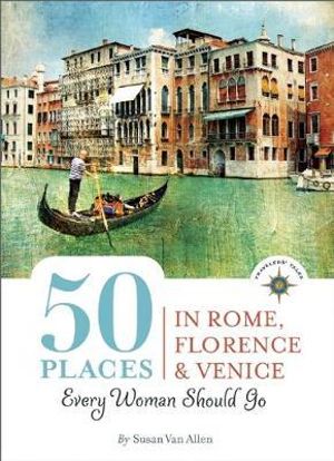 50 Places in Rome, Florence and Venice Every Woman Should Go : Includes Budget Tips, Online Resources, & Golden Days : 100 Places Series - Susan Van Allen