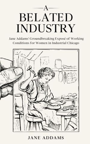 A Belated Industry : Jane Addams' Groundbreaking Expose of Working Conditions for Women in Industrial Chicago (Annotated) - Jane Addams