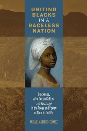 Uniting Blacks in a Raceless Nation : Blackness, Afro-Cuban Culture, and Mestizaje in the Prose and Poetry of Nicolas Guillen - Miguel Arnedo-Gomez