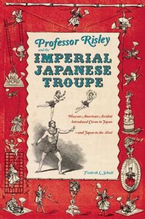 Professor Risley and the Imperial Japanese Troupe : How an American Acrobat Introduced Circus to Japan--and Japan to the West - Frederik L. Schodt