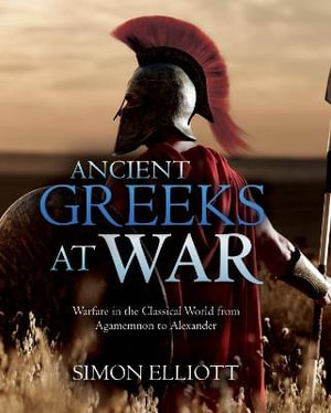 Ancient Greeks at War : Warfare in the Classical World from Agamemnon to Alexander - Simon Elliott