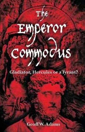 The Emperor Commodus : Gladiator, Hercules or a Tyrant? - Geoff W. Adams