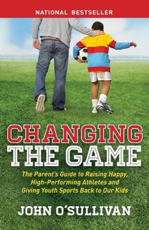 Changing the Game : The Parent's Guide to Raising Happy, High Performing Athletes, and Giving Youth Sports Back to our Kids - John O'Sullivan