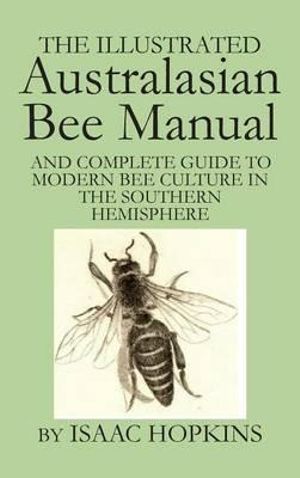 The Illustrated Australasian Bee Manual  : and Complete Guide to Modern Bee Culture in the Southern Hemisphere - Isaac Hopkins