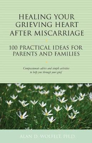 Healing Your Grieving Heart After Miscarriage : 100 Practical Ideas for Parents and Families - Alan D. Wolfelt PhD