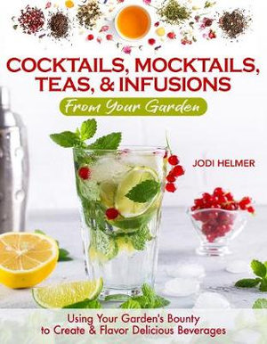 Growing Your Own Cocktails, Mocktails, Teas & Infusions : Gardening Tips and How-To Techniques for Making Artisanal Beverages at Home - Jodi Helmer