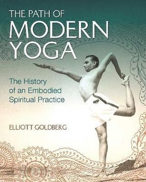 The Path of Modern Yoga : The History of an Embodied Spiritual Practice - Elliott Goldberg