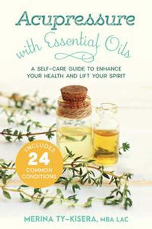 Acupressure with Essential Oils : A Self-Care Guide to Enhance Your Health and Lift Your Spirit--Includes 24 Common Conditions - Merina Ty-Kisera