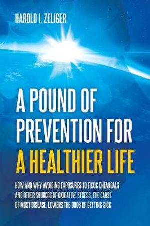 A Pound of Prevention for a Healthier Life : How and Why Avoiding Exposures to Toxic Chemicals and Other Sources of Oxidative Stress, the Cause of Most Disease, Lowers the Odds of Getting Sick - Harold I. Zeliger