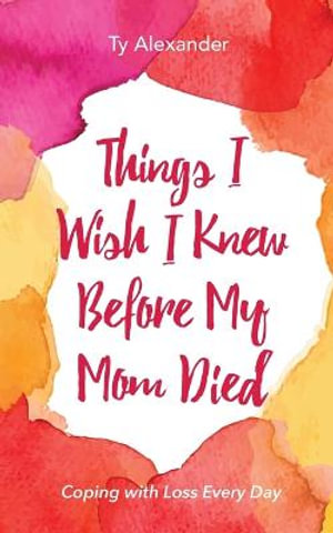 Things I Wish I Knew Before My Mom Died : Coping with Loss Every Day - Ty Alexander