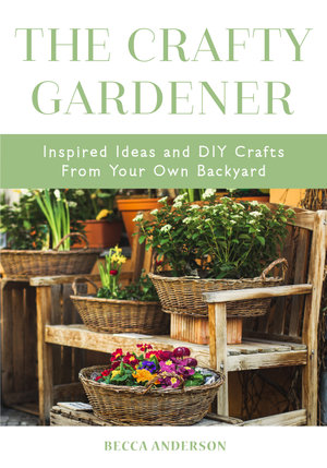 The Crafty Gardener : Inspired Ideas and DIY Crafts From Your Own Backyard - Becca Anderson