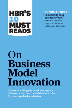 HBR's 10 Must Reads on Business Model Innovation : With featured article "Reinventing Your Business Model" by Mark W. Johnson, Clayton M. Christensen, and Henning Kagermann - Harvard Business Review