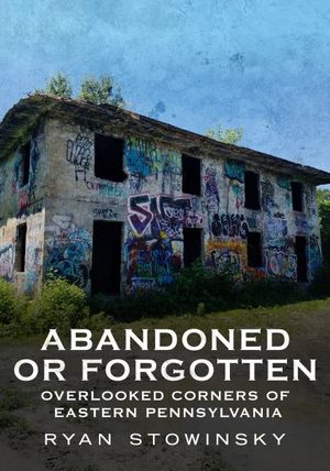 Abandoned or Forgotten : Overlooked Corners of Eastern Pennsylvania - Ryan Stowinsky