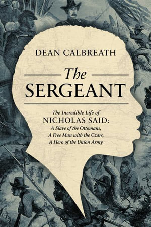 The Sergeant : The Incredible Life of Nicholas Said: Son of an African General, Slave of the Ottomans, Free Man Under the Tsars, Hero of the Union Army - Dean Calbreath