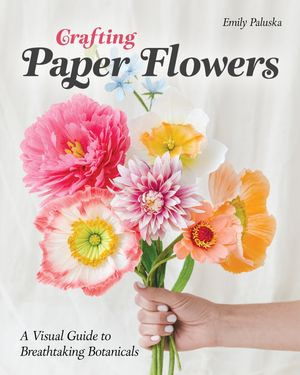 Crafting Paper Flowers : A Visual Guide to Breathtaking Botanicals - Emily Paluska