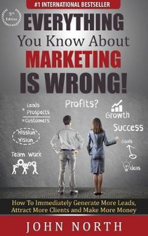 Everything You Know About Marketing Is Wrong! : How to Immediately Generate More Leads, Attract More Clients and Make More Money - John North