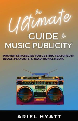 The Ultimate Guide to Music Publicity : Proven Strategies For Getting Featured In Blogs, Playlists, & Traditional Media - Ariel Hyatt