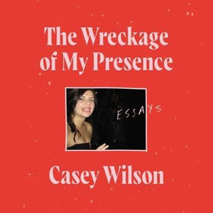 The Wreckage of My Presence : Essays - Casey Wilson