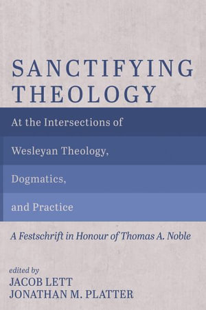 Sanctifying Theology : At the Intersections of Wesleyan Theology, Dogmatics, and Practice--A Festschrift in Honour of Thomas A. Noble - Jacob Lett