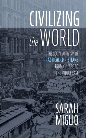 Civilizing the World : The Social Activism of Practical Christians from Chicago to the Middle East - Sarah Miglio