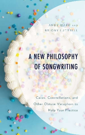 A New Philosophy of Songwriting : Cakes, Constellations, and Other Obtuse Metaphors to Help Your Practice - Andrew Ward