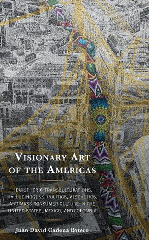 Visionary Art of the Americas : Hemispheric Transculturations, Hallucinogens, Politics, Aesthetics, and Mass Consumer Culture in the United States, Mexico, and Colombia - Juan David Cadena Botero