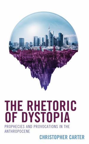 The Rhetoric of Dystopia : Prophecies and Provocations in the Anthropocene - Christopher Carter