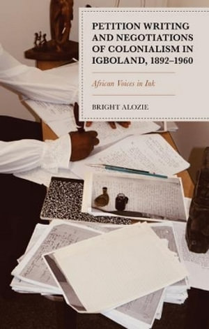 Petition Writing and Negotiations of Colonialism in Igboland, 1892-1960 : African Voices in Ink - Bright Alozie