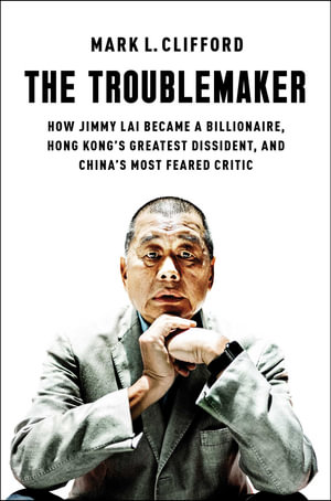 The Troublemaker : How Jimmy Lai Became a Billionaire, Hong Kong's Greatest Dissident, and China's Most Feared Critic - Mark L. Clifford