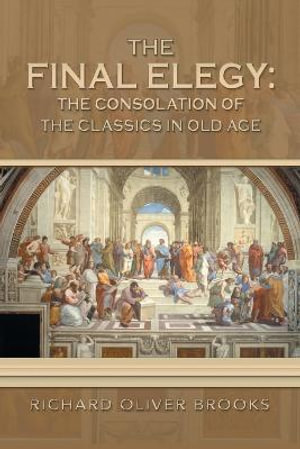 The Final Elegy : the Consolation of the Classics in Old Age - Richard Oliver Brooks