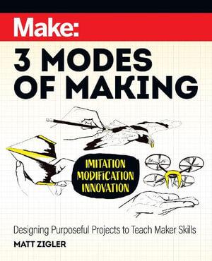 Make: Three Modes of Making : Designing Purposeful Projects to Teach Maker Skills - Matt Zigler