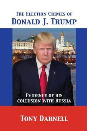 The Election Crimes of Donald J. Trump : Evidence of his collusion with Russia - Tony Darnell