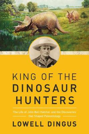 King of the Dinosaur Hunters : The Life of John Bell Hatcher and the Discoveries that Shaped Paleontology - Lowell Dingus