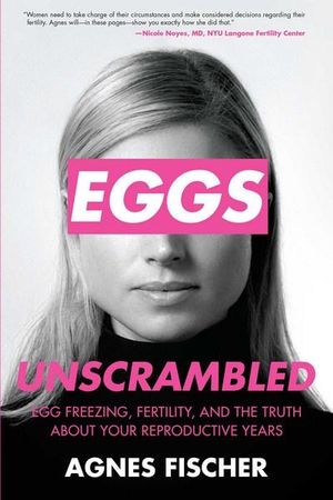 Eggs Unscrambled : Making Sense of Egg Freezing, Fertility, and the Truth about Your Reproductive Years - Agnes Fischer